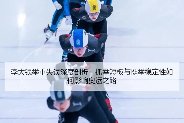 李大银举重失误深度剖析：抓举短板与挺举稳定性如何影响奥运之路