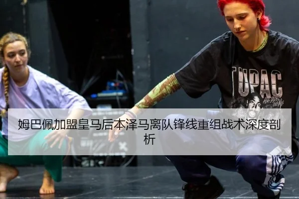姆巴佩加盟皇马后本泽马离队锋线重组战术深度剖析