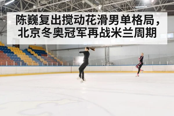 陈巍复出搅动花滑男单格局,北京冬奥冠军再战米兰周期