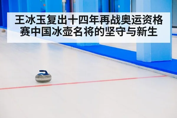 王冰玉复出十四年再战奥运资格赛中国冰壶名将的坚守与新生