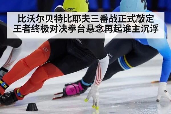 比沃尔贝特比耶夫三番战正式敲定 王者终极对决拳台悬念再起谁主沉浮